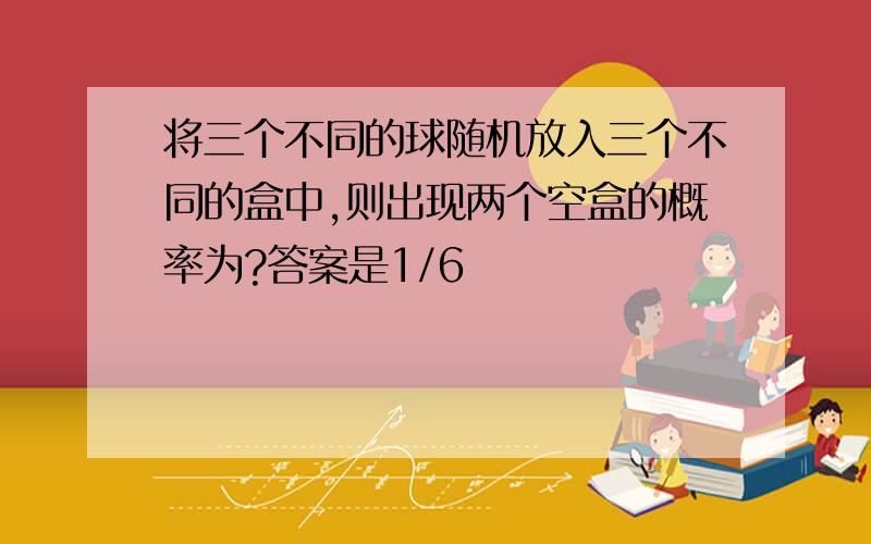 将三个不同的球随机放入三个不同的盒中,则出现两个空盒的概率为?答案是1/6