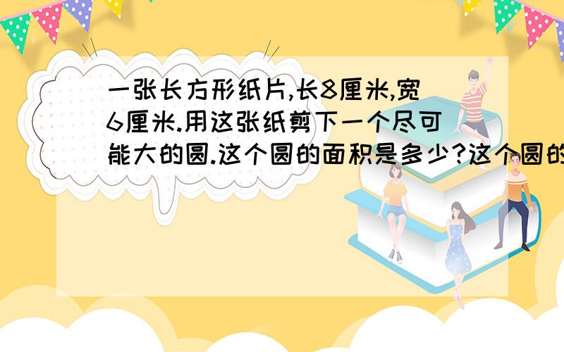 一张长方形纸片,长8厘米,宽6厘米.用这张纸剪下一个尽可能大的圆.这个圆的面积是多少?这个圆的周长是多少?剩下的面积是多少?（先画图）