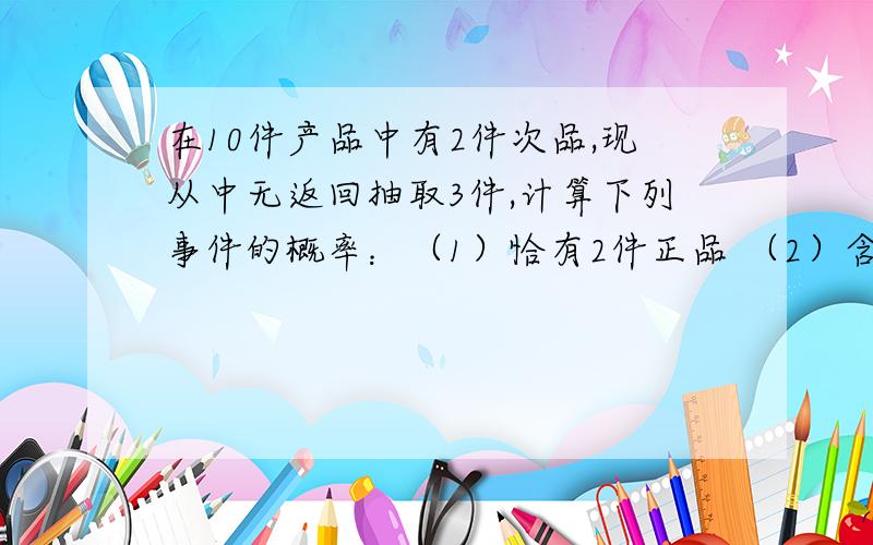 在10件产品中有2件次品,现从中无返回抽取3件,计算下列事件的概率：（1）恰有2件正品 （2）含有次品