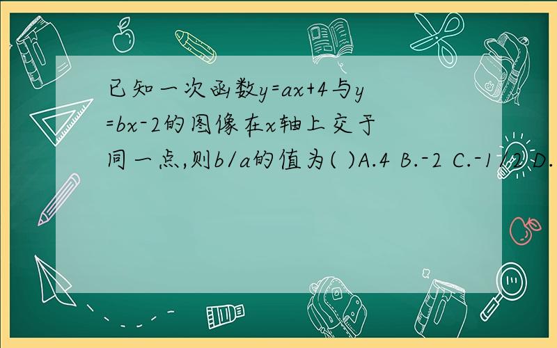 已知一次函数y=ax+4与y=bx-2的图像在x轴上交于同一点,则b/a的值为( )A.4 B.-2 C.-1/2 D.1/2