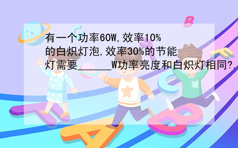 有一个功率60W,效率10%的白炽灯泡,效率30%的节能灯需要______W功率亮度和白炽灯相同?.是20W还是18W啊