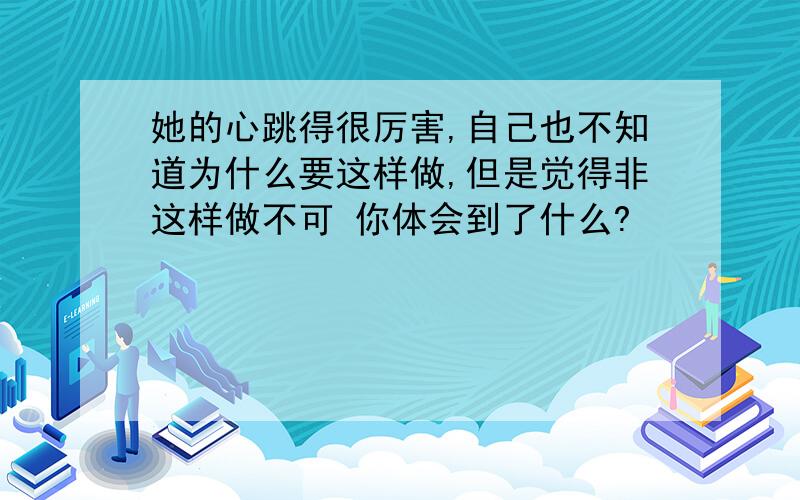 她的心跳得很厉害,自己也不知道为什么要这样做,但是觉得非这样做不可 你体会到了什么?