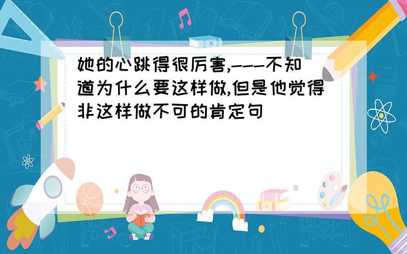 她的心跳得很厉害,---不知道为什么要这样做,但是他觉得非这样做不可的肯定句