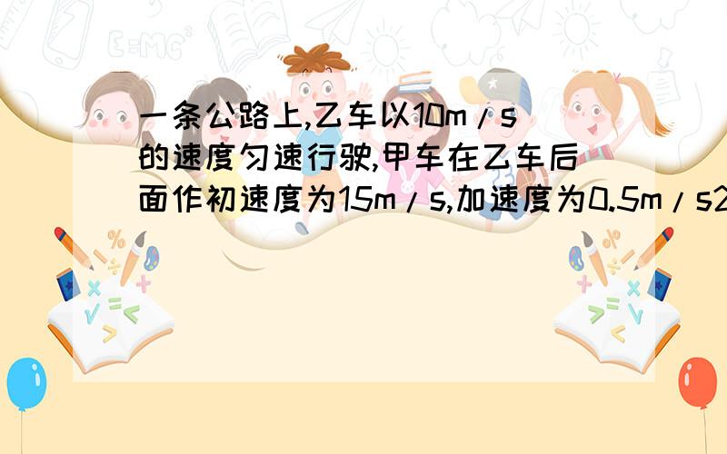 一条公路上,乙车以10m/s的速度匀速行驶,甲车在乙车后面作初速度为15m/s,加速度为0.5m/s2的匀减速运动,则两车初始距离为多少时恰能相遇?快,