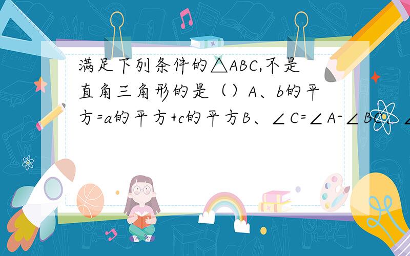 满足下列条件的△ABC,不是直角三角形的是（）A、b的平方=a的平方+c的平方B、∠C=∠A-∠BC、∠C:∠A:∠B=3:4:5D、a:b:c=12:13:15总觉得有两个错了……谁帮忙解一下……