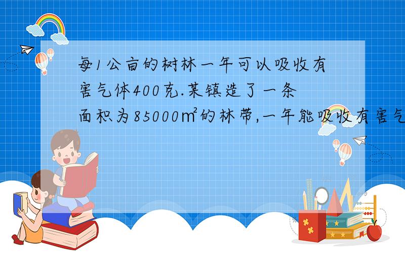 每1公亩的树林一年可以吸收有害气体400克.某镇造了一条面积为85000㎡的林带,一年能吸收有害气体多少千克