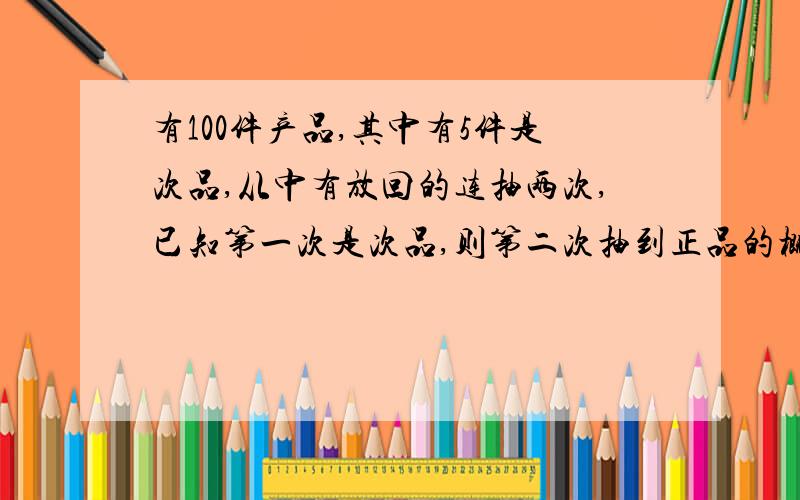 有100件产品,其中有5件是次品,从中有放回的连抽两次,已知第一次是次品,则第二次抽到正品的概率是多少?实在想了很久,不好意思吖…是“没有放回的抽两次”…