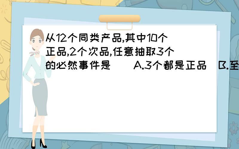 从12个同类产品,其中10个正品,2个次品,任意抽取3个的必然事件是（）A.3个都是正品  B.至少有一个次品 C.3个都是次品 D.至少有一个正品选哪个?麻烦给我详细的解答步骤 谢谢``