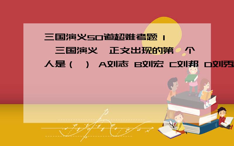 三国演义50道超难考题 1 《三国演义》正文出现的第一个人是（ ） A刘志 B刘宏 C刘邦 D刘秀 2 下列属于“建安七子”的是（ ） A吴质 B曹植 C王璨 D杨修 3 下列不符合官渡之战形势的是（ ） A