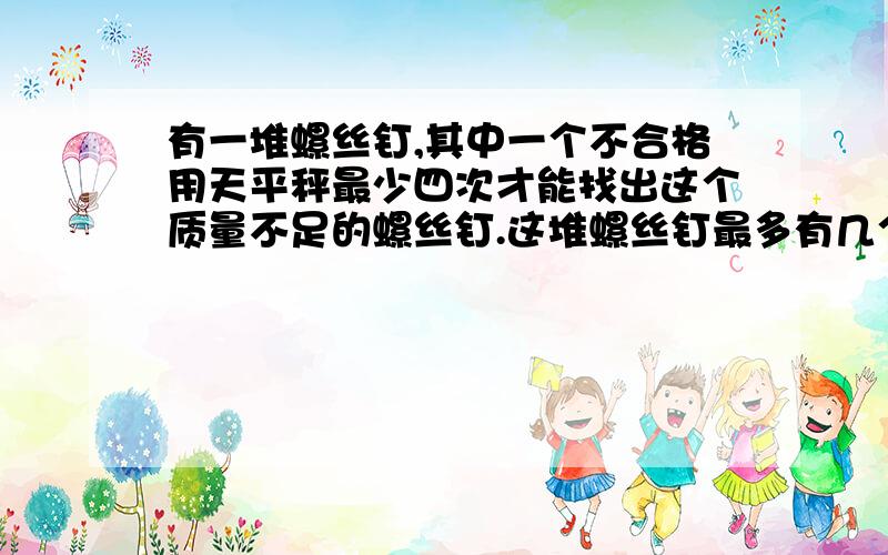 有一堆螺丝钉,其中一个不合格用天平秤最少四次才能找出这个质量不足的螺丝钉.这堆螺丝钉最多有几个?