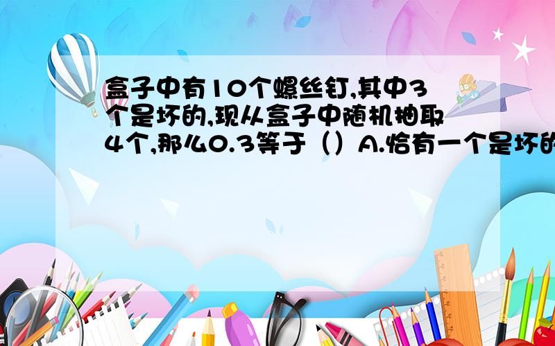 盒子中有10个螺丝钉,其中3个是坏的,现从盒子中随机抽取4个,那么0.3等于（）A.恰有一个是坏的概率 B.恰有两个是好的概率 C.4只全是好的概率 D.至多2只是坏的概率