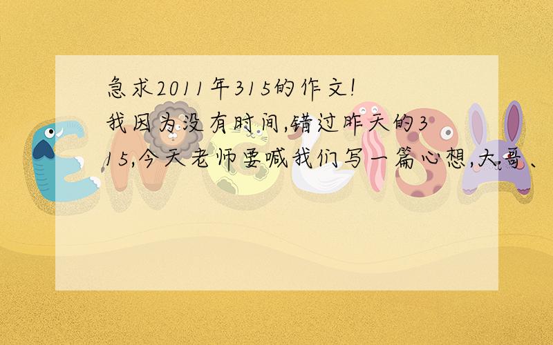 急求2011年315的作文!我因为没有时间,错过昨天的315,今天老师要喊我们写一篇心想,大哥、大姐帮帮忙.