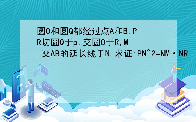 圆O和圆Q都经过点A和B,PR切圆Q于p,交圆O于R,M,交AB的延长线于N.求证:PN^2=NM·NR