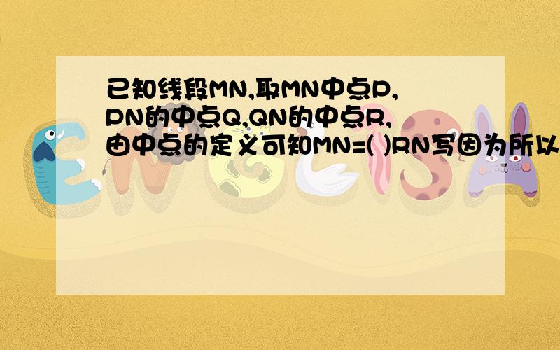 已知线段MN,取MN中点P,PN的中点Q,QN的中点R,由中点的定义可知MN=( )RN写因为所以