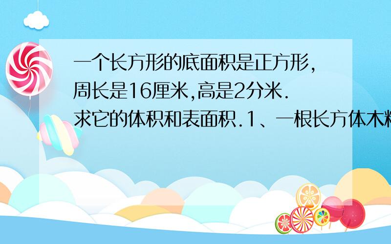 一个长方形的底面积是正方形,周长是16厘米,高是2分米.求它的体积和表面积.1、一根长方体木料,体积是78立方分米,已知木料宽3分米,厚2分米,这根木料长是多少分米?如果在它的表面涂上一层