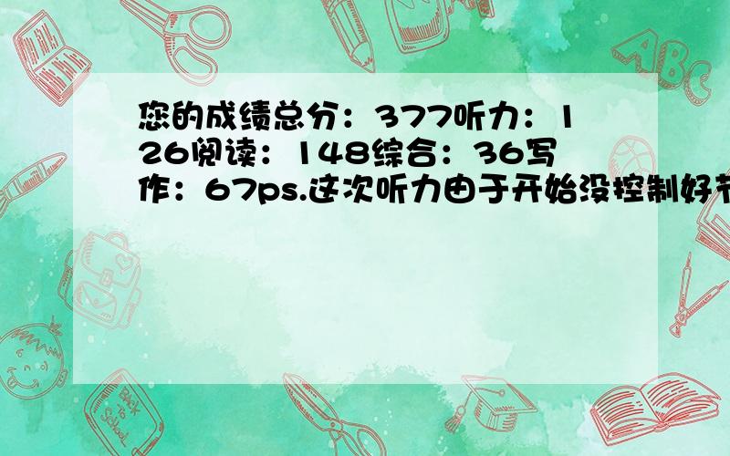 您的成绩总分：377听力：126阅读：148综合：36写作：67ps.这次听力由于开始没控制好节奏,八个段对话几乎全部落马.求成绩分析,求有效的提高方法和途径.谢绝ctrl+c.