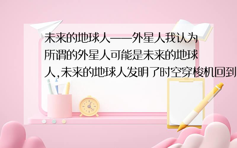 未来的地球人——外星人我认为所谓的外星人可能是未来的地球人,未来的地球人发明了时空穿梭机回到了过去（即我们的现在）,你们认为呢?