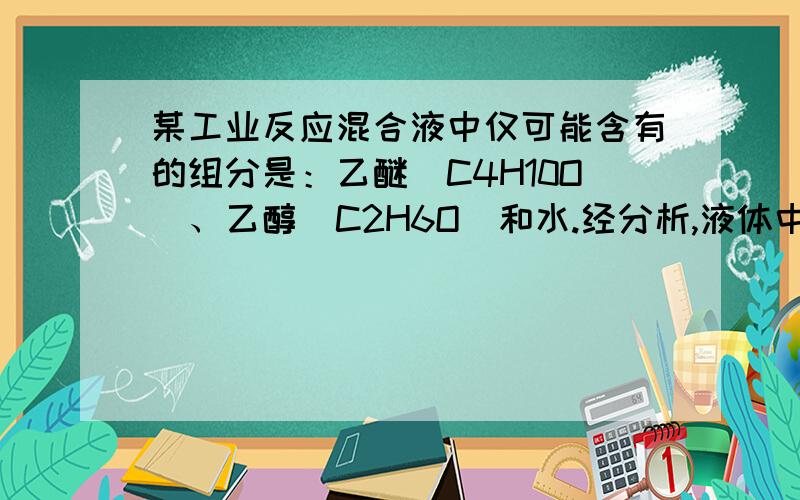 某工业反应混合液中仅可能含有的组分是：乙醚(C4H10O)、乙醇(C2H6O)和水.经分析,液体中C、H、O原子10、某工业反应混合液中仅可能含有的组分是：乙醚(C4H10O)、乙醇(C2H6O)和水.经分析,液体中C、