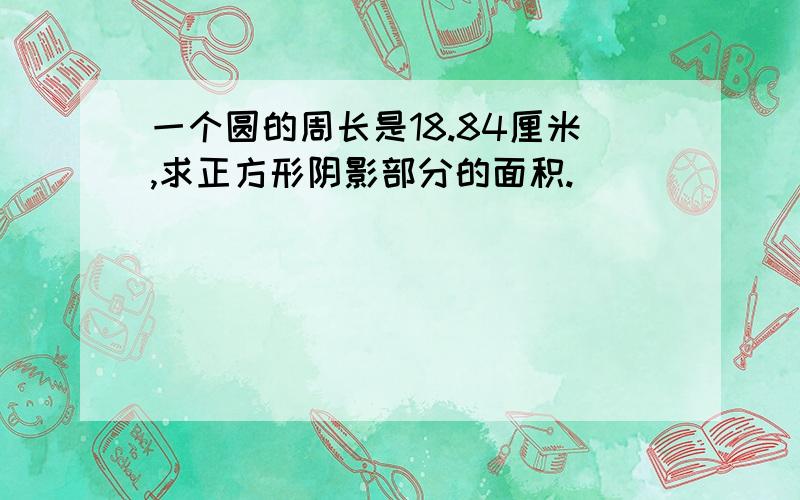 一个圆的周长是18.84厘米,求正方形阴影部分的面积.)