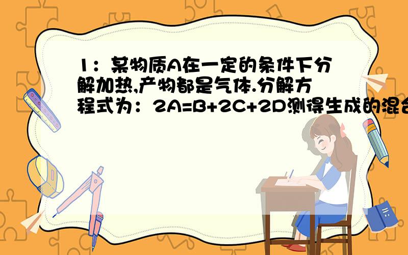 1：某物质A在一定的条件下分解加热,产物都是气体.分解方程式为：2A=B+2C+2D测得生成的混合气体对氢气的相对密度为d.则A的相对分子质量为?2：100ML气体A2和300ML气体B2,在一定条件下恰好反应完