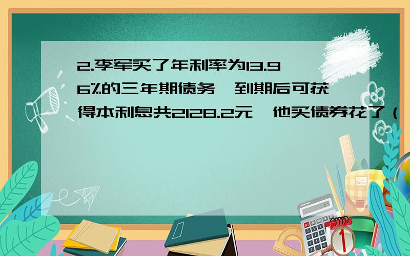 2.李军买了年利率为13.96%的三年期债务,到期后可获得本利息共2128.2元,他买债券花了（ ）A.1500元 B.1600元 C.1700元 D.1800元