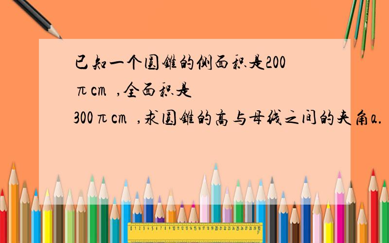 已知一个圆锥的侧面积是200πcm²,全面积是300πcm²,求圆锥的高与母线之间的夹角a.