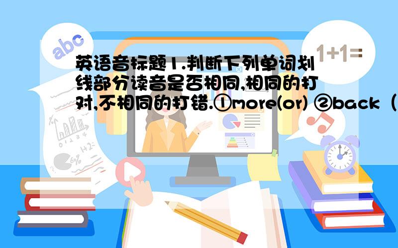 英语音标题1.判断下列单词划线部分读音是否相同,相同的打对,不相同的打错.①more(or) ②back（a) ③keep（ee)wore(or)( ） along(a)( ) meeting(ee)( )④here（ere) ⑤become（om)where（ere)( ) welcome(om)( )