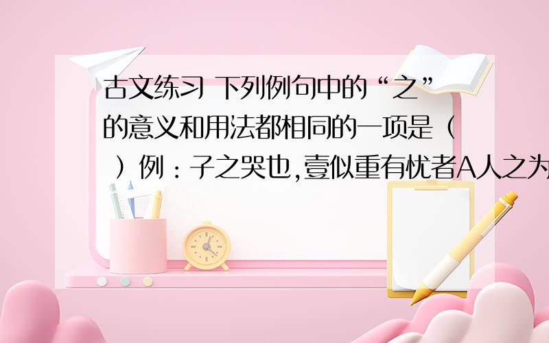 古文练习 下列例句中的“之”的意义和用法都相同的一项是（ ）例：子之哭也,壹似重有忧者A人之为学有难易乎?B牡丹,花之富贵者也C吾欲之南海,何如?D策之不以其道,食之不能尽其材