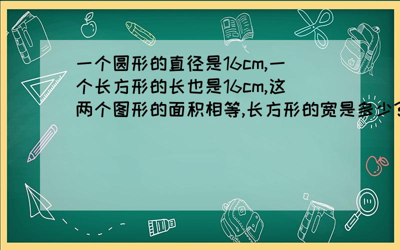 一个圆形的直径是16cm,一个长方形的长也是16cm,这两个图形的面积相等,长方形的宽是多少?