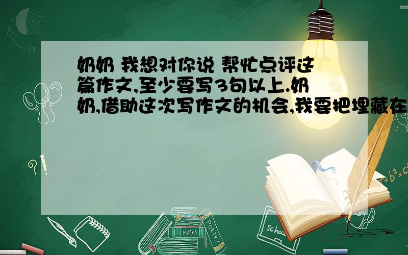 奶奶 我想对你说 帮忙点评这篇作文,至少要写3句以上.奶奶,借助这次写作文的机会,我要把埋藏在心里很久的话对您说.奶奶,如今是21世纪了,可是您“重男轻女”的封建思想却依然很严重.奶奶