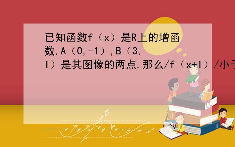 已知函数f（x）是R上的增函数,A（0,-1）,B（3,1）是其图像的两点,那么/f（x+1）/小于1的解集的补集是