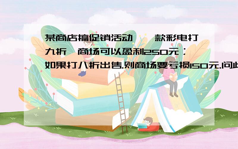 某商店搞促销活动,一款彩电打九折,商场可以盈利250元；如果打八折出售.则商场要亏损150元.问此款彩电进价多少元?（要列式!）