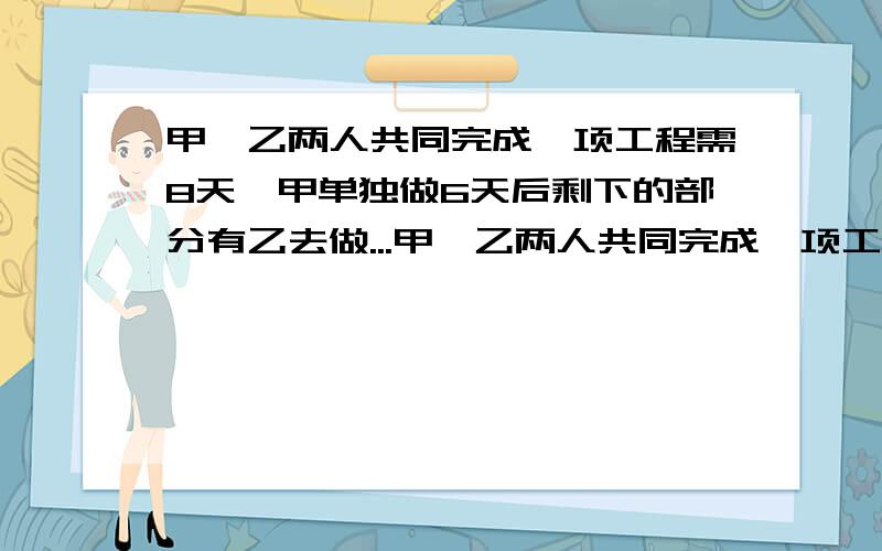 甲、乙两人共同完成一项工程需8天,甲单独做6天后剩下的部分有乙去做...甲、乙两人共同完成一项工程需8天,甲单独做6天后剩下的部分有乙去做,乙还需工作的天数等于甲单独完成此项工程的