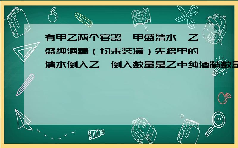 有甲乙两个容器,甲盛清水,乙盛纯酒精（均未装满）先将甲的清水倒入乙,倒入数量是乙中纯酒精数量的三分之一；再将乙中酒精溶液倒入甲,倒入数量是甲中剩下清水的三分之一；最后将甲中