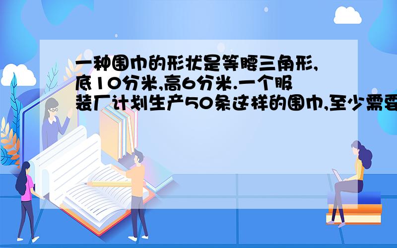 一种围巾的形状是等腰三角形,底10分米,高6分米.一个服装厂计划生产50条这样的围巾,至少需要多少平米一种围巾的形状是等腰三角形,底10分米,高6分米.一个服装厂计划生产50条这样的围巾,至