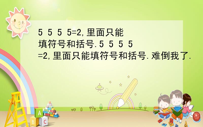 5 5 5 5=2,里面只能填符号和括号.5 5 5 5=2,里面只能填符号和括号.难倒我了.