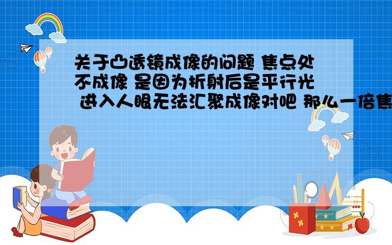 关于凸透镜成像的问题 焦点处不成像 是因为折射后是平行光 进入人眼无法汇聚成像对吧 那么一倍焦距以内折射后是发散光 根本无法全进入人眼 即使有部分光线进入 我感觉也不是物体发出