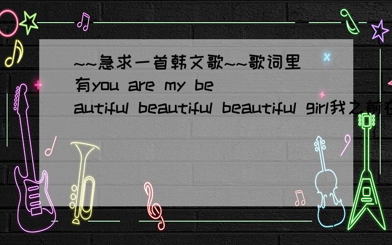 ~~急求一首韩文歌~~歌词里有you are my beautiful beautiful beautiful girl我之前在电视上看过mv 是一个女生和两个男的唱的 那个女的好像是tara还是kara的一个成员 （记不清了……）  那俩男的在歌的前