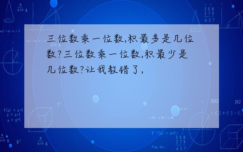 三位数乘一位数,积最多是几位数?三位数乘一位数,积最少是几位数?让我教错了,