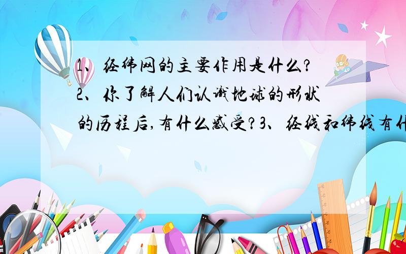 1、经纬网的主要作用是什么?2、你了解人们认识地球的形状的历程后,有什么感受?3、经线和纬线有什么区别?（要简短的,两三句的）（此问题是初一的）