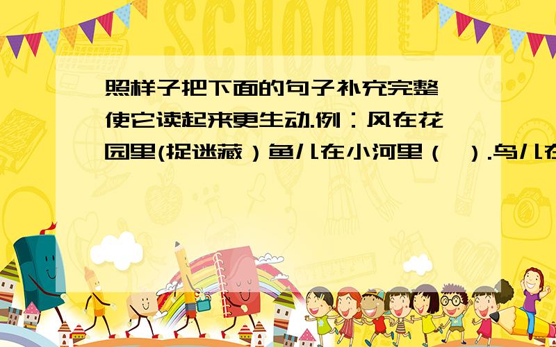 照样子把下面的句子补充完整,使它读起来更生动.例：风在花园里(捉迷藏）鱼儿在小河里（ ）.鸟儿在细雨中（ ）.雪花在天空中（ ）.树叶在枝头上（ ）.彩虹在山谷里（ ）.小草在阳光下（