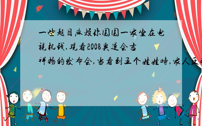 一些题目麻烦你圆圆一家坐在电视机钱,观看2008奥运会吉祥物的发布会,当看到五个娃娃时,家人反映不一,模拟她们的身份说句话.例如：妹妹（孩子）：好可爱哦,我也要一个!奶奶（家庭妇女