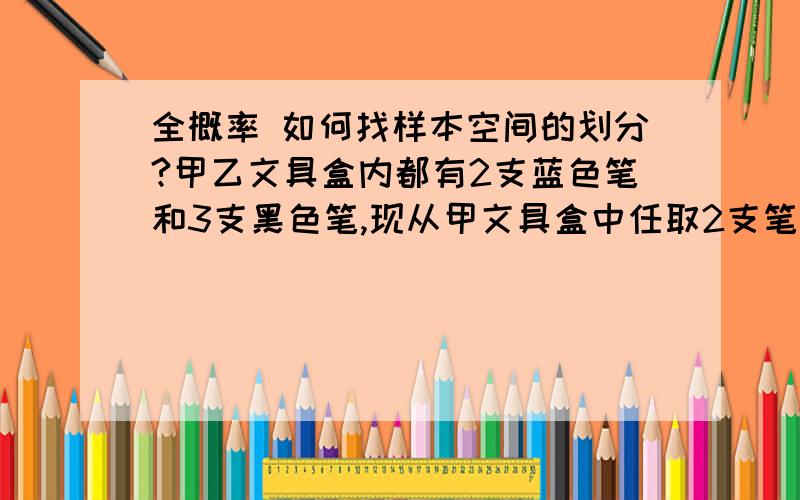 全概率 如何找样本空间的划分?甲乙文具盒内都有2支蓝色笔和3支黑色笔,现从甲文具盒中任取2支笔放入乙文具盒,然后再从乙文具盒中任取2支笔,求最后取出的2支笔都是黑色笔的概率.