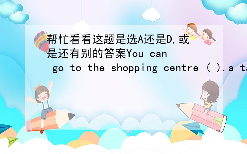 帮忙看看这题是选A还是D,或是还有别的答案You can go to the shopping centre ( ).a take a bus b by an under ground c in a bicycle d on foot