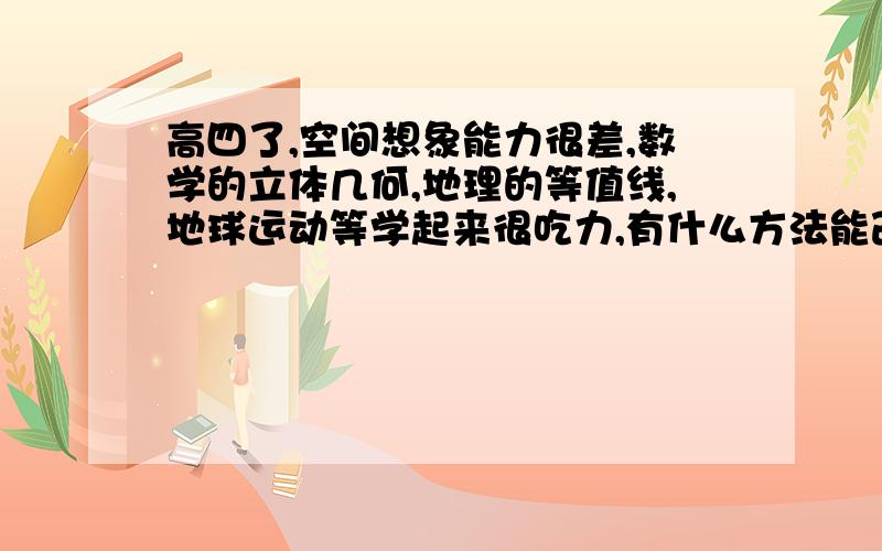 高四了,空间想象能力很差,数学的立体几何,地理的等值线,地球运动等学起来很吃力,有什么方法能改善吗