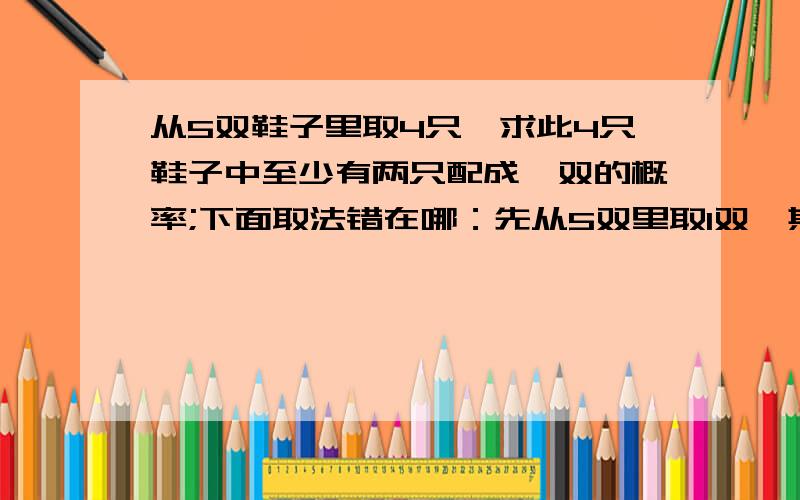 从5双鞋子里取4只,求此4只鞋子中至少有两只配成一双的概率;下面取法错在哪：先从5双里取1双,其两只全部取出,然后在剩下8只鞋子中任取2只.