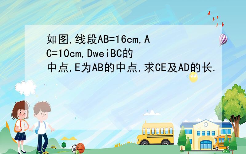 如图,线段AB=16cm,AC=10cm,DweiBC的中点,E为AB的中点,求CE及AD的长.