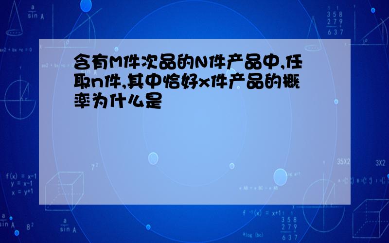 含有M件次品的N件产品中,任取n件,其中恰好x件产品的概率为什么是