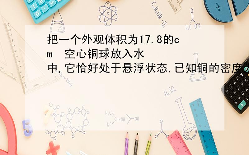 把一个外观体积为17.8的cm³空心铜球放入水中,它恰好处于悬浮状态,已知铜的密度为8.9×10³kg/m³,（g=10N/kg）求（1）空心铜球的重力（2）铜球空心部份的体积