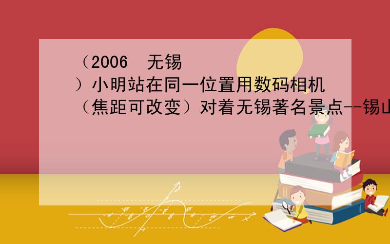 （2006•无锡）小明站在同一位置用数码相机（焦距可改变）对着无锡著名景点--锡山先后拍摄了两张照片1）小明找来了一些凸透镜,但不知道它们的焦距,请你为他提供一种测量透镜焦距的